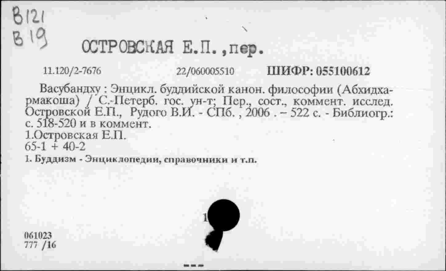 ﻿Ьй!
6 ’ ОСТРОВСКАЯ Е.П.,пер.
11.120/2-7676	22/060005510 ШИФР: 055100612
Васубандху : Энцикл. буддийской канон, философии (Абхидха-рмакоша) / С.-Петерб. гос. ун-т; Пер., сост., коммент, исслед. Островской Е.П., Рудого В.И. - СПб., 2006 . - 522 с. - Библиогр.: с. 518-520 и в коммент.
1.Островская Е.П.
65-1 + 40-2
1. Буддизм - Энциклопедии, справочники и т.п.
061023
777 /16